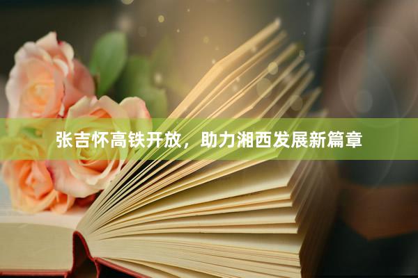 张吉怀高铁开放，助力湘西发展新篇章