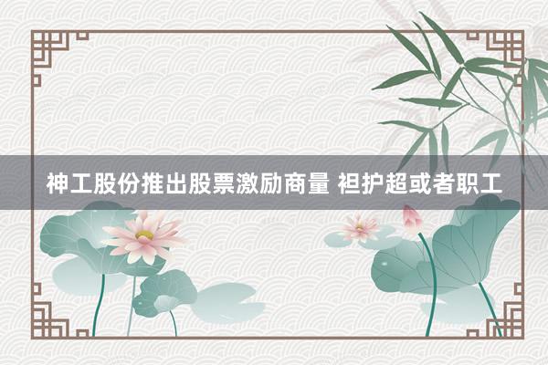 神工股份推出股票激励商量 袒护超或者职工